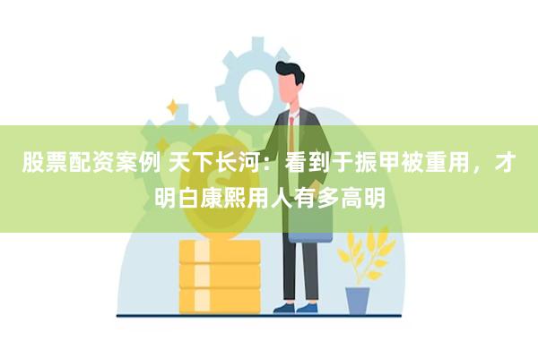 股票配资案例 天下长河：看到于振甲被重用，才明白康熙用人有多高明