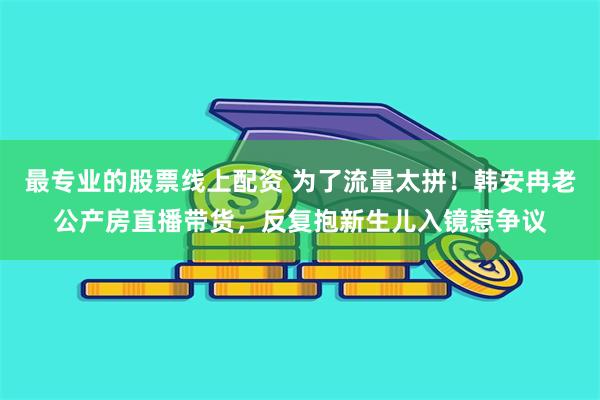 最专业的股票线上配资 为了流量太拼！韩安冉老公产房直播带货，反复抱新生儿入镜惹争议