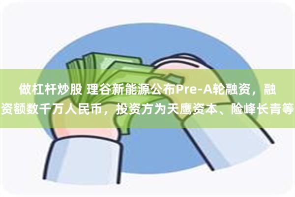 做杠杆炒股 理谷新能源公布Pre-A轮融资，融资额数千万人民币，投资方为天鹰资本、险峰长青等