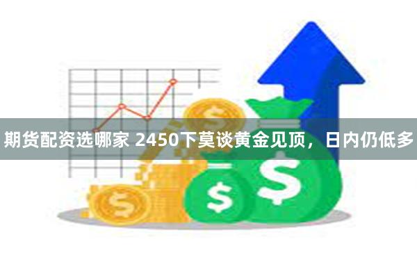 期货配资选哪家 2450下莫谈黄金见顶，日内仍低多