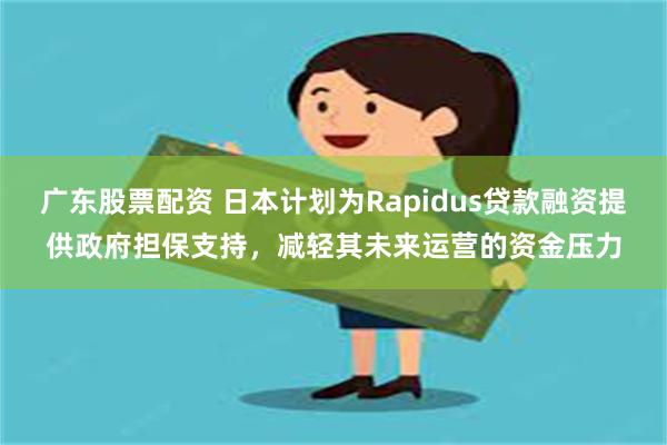 广东股票配资 日本计划为Rapidus贷款融资提供政府担保支持，减轻其未来运营的资金压力