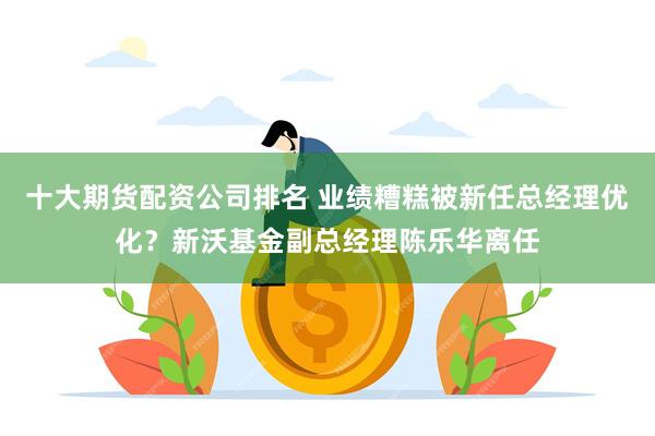 十大期货配资公司排名 业绩糟糕被新任总经理优化？新沃基金副总经理陈乐华离任