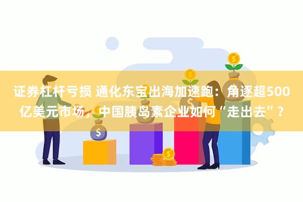 证券杠杆亏损 通化东宝出海加速跑：角逐超500亿美元市场，中国胰岛素企业如何“走出去”？