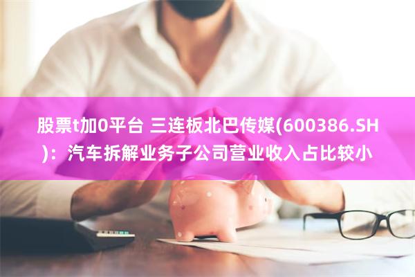 股票t加0平台 三连板北巴传媒(600386.SH)：汽车拆解业务子公司营业收入占比较小