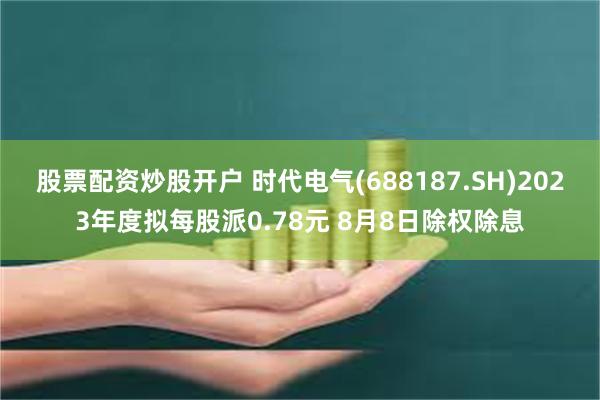 股票配资炒股开户 时代电气(688187.SH)2023年度拟每股派0.78元 8月8日除权除息