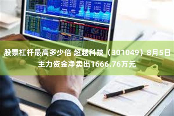 股票杠杆最高多少倍 超越科技（301049）8月5日主力资金净卖出1666.76万元