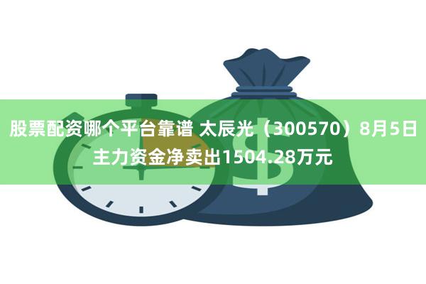 股票配资哪个平台靠谱 太辰光（300570）8月5日主力资金净卖出1504.28万元