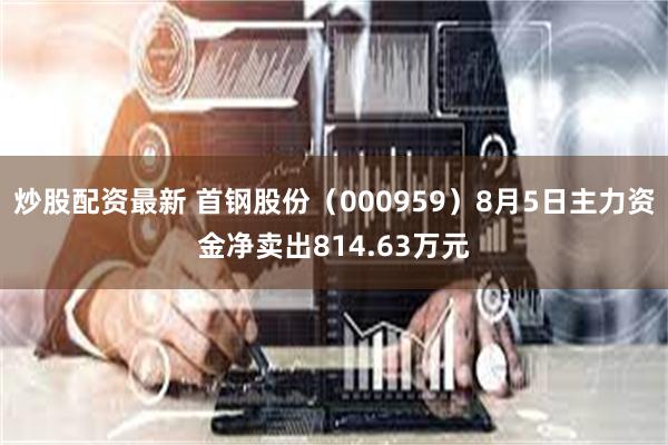 炒股配资最新 首钢股份（000959）8月5日主力资金净卖出814.63万元