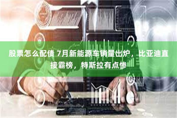 股票怎么配债 7月新能源车销量出炉，比亚迪直接霸榜，特斯拉有点惨