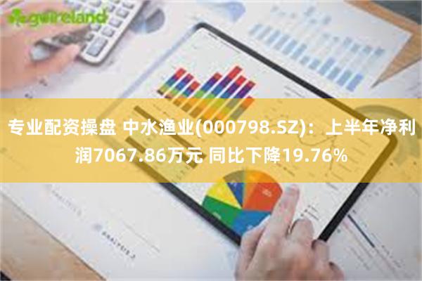 专业配资操盘 中水渔业(000798.SZ)：上半年净利润7067.86万元 同比下降19.76%