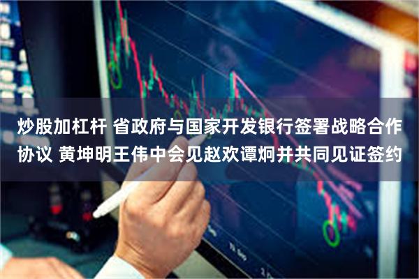 炒股加杠杆 省政府与国家开发银行签署战略合作协议 黄坤明王伟中会见赵欢谭炯并共同见证签约