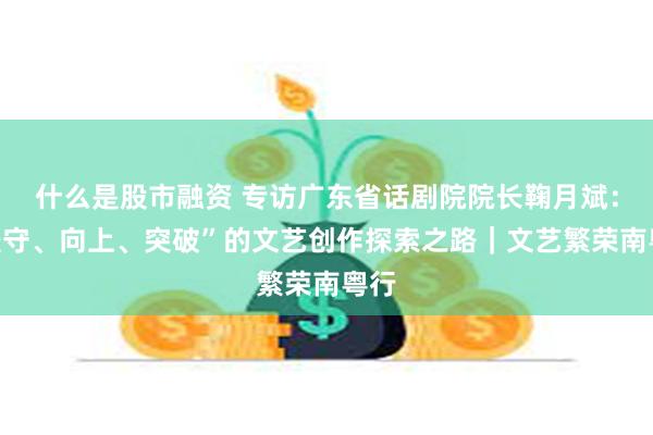 什么是股市融资 专访广东省话剧院院长鞠月斌：“坚守、向上、突破”的文艺创作探索之路｜文艺繁荣南粤行