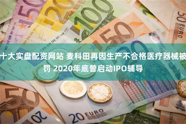 十大实盘配资网站 麦科田再因生产不合格医疗器械被罚 2020年底曾启动IPO辅导