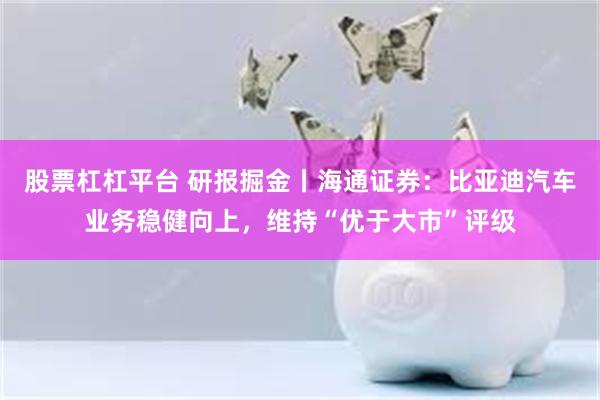 股票杠杠平台 研报掘金丨海通证券：比亚迪汽车业务稳健向上，维持“优于大市”评级