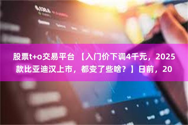 股票t+o交易平台 【入门价下调4千元，2025款比亚迪汉上市，都变了些啥？】日前，20