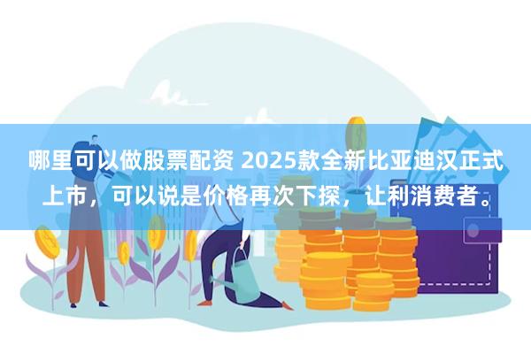 哪里可以做股票配资 2025款全新比亚迪汉正式上市，可以说是价格再次下探，让利消费者。