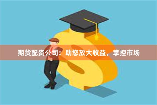 期货配资公司：助您放大收益，掌控市场