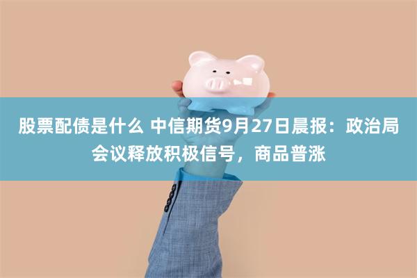 股票配债是什么 中信期货9月27日晨报：政治局会议释放积极信号，商品普涨