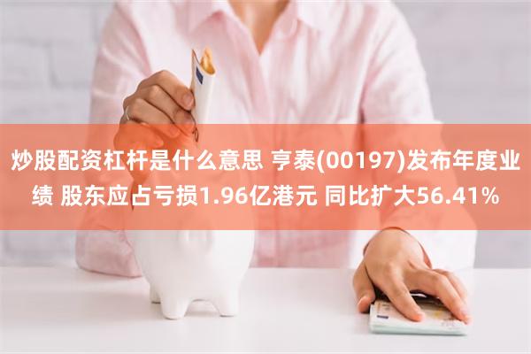 炒股配资杠杆是什么意思 亨泰(00197)发布年度业绩 股东应占亏损1.96亿港元 同比扩大56.41%