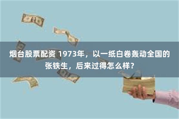 烟台股票配资 1973年，以一纸白卷轰动全国的张铁生，后来过得怎么样？