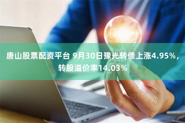 唐山股票配资平台 9月30日豫光转债上涨4.95%，转股溢价率14.03%