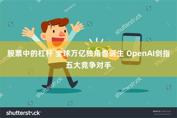 股票中的杠杆 全球万亿独角兽诞生 OpenAI剑指五大竞争对手