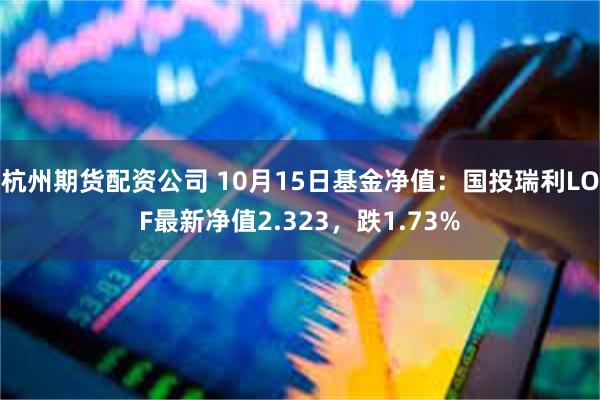 杭州期货配资公司 10月15日基金净值：国投瑞利LOF最新净值2.323，跌1.73%