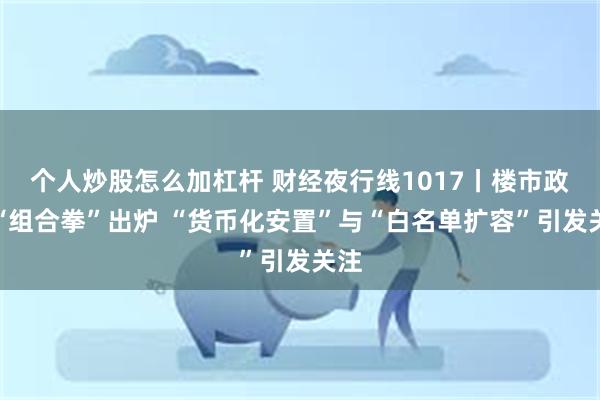 个人炒股怎么加杠杆 财经夜行线1017丨楼市政策“组合拳”出炉 “货币化安置”与“白名单扩容”引发关注