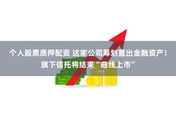 个人股票质押配资 这家公司筹划置出金融资产！旗下信托将结束“曲线上市”