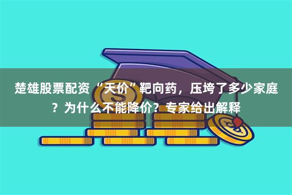 楚雄股票配资 “天价”靶向药，压垮了多少家庭？为什么不能降价？专家给出解释