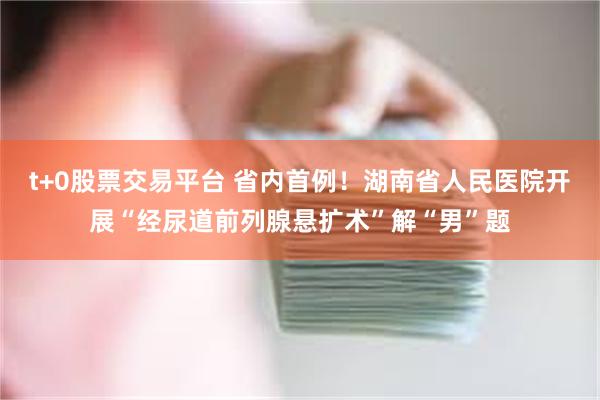 t+0股票交易平台 省内首例！湖南省人民医院开展“经尿道前列腺悬扩术”解“男”题