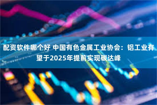 配资软件哪个好 中国有色金属工业协会：铝工业有望于2025年提前实现碳达峰