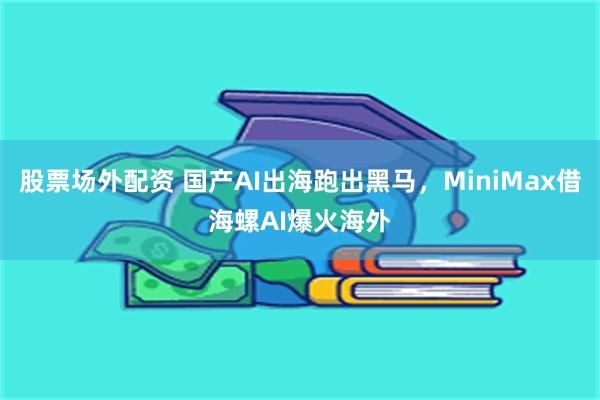 股票场外配资 国产AI出海跑出黑马，MiniMax借海螺AI爆火海外