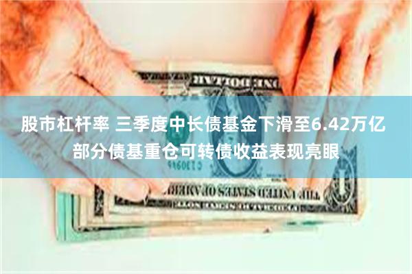 股市杠杆率 三季度中长债基金下滑至6.42万亿 部分债基重仓可转债收益表现亮眼