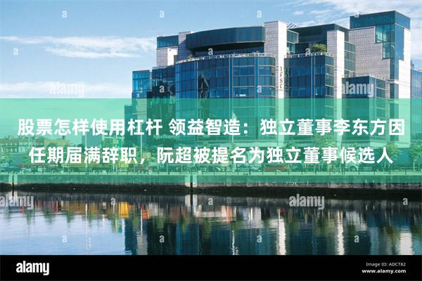 股票怎样使用杠杆 领益智造：独立董事李东方因任期届满辞职，阮超被提名为独立董事候选人