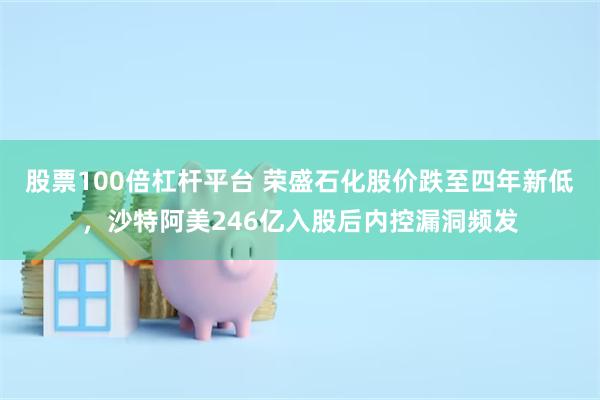 股票100倍杠杆平台 荣盛石化股价跌至四年新低，沙特阿美246亿入股后内控漏洞频发