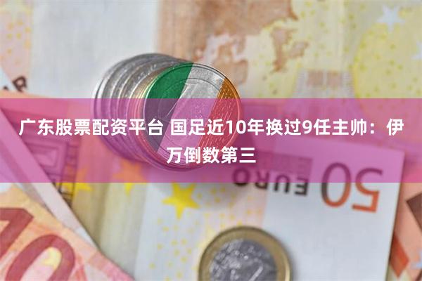 广东股票配资平台 国足近10年换过9任主帅：伊万倒数第三