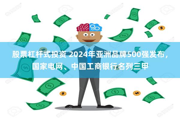 股票杠杆式投资 2024年亚洲品牌500强发布，国家电网、中国工商银行名列三甲