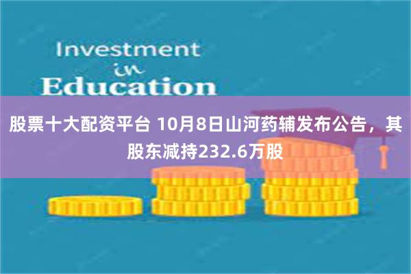 股票十大配资平台 10月8日山河药辅发布公告，其股东减持232.6万股