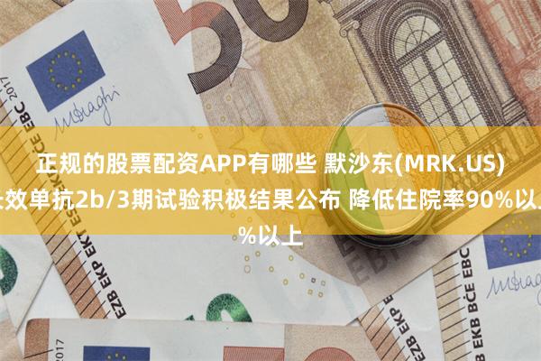 正规的股票配资APP有哪些 默沙东(MRK.US)长效单抗2b/3期试验积极结果公布 降低住院率90%以上