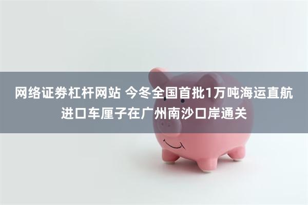 网络证劵杠杆网站 今冬全国首批1万吨海运直航进口车厘子在广州南沙口岸通关