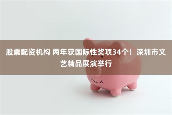 股票配资机构 两年获国际性奖项34个！深圳市文艺精品展演举行