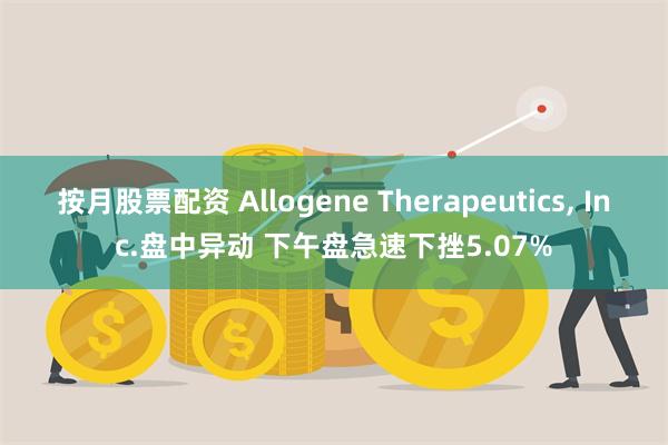 按月股票配资 Allogene Therapeutics, Inc.盘中异动 下午盘急速下挫5.07%