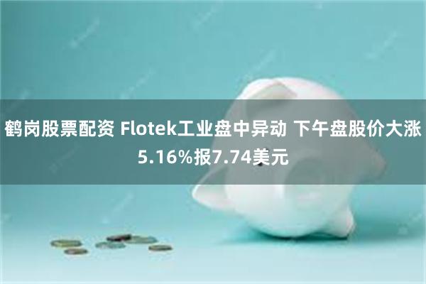 鹤岗股票配资 Flotek工业盘中异动 下午盘股价大涨5.16%报7.74美元