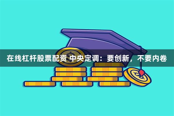 在线杠杆股票配资 中央定调：要创新，不要内卷