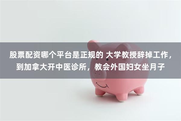 股票配资哪个平台是正规的 大学教授辞掉工作，到加拿大开中医诊所，教会外国妇女坐月子