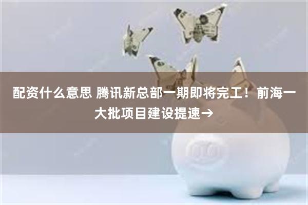 配资什么意思 腾讯新总部一期即将完工！前海一大批项目建设提速→