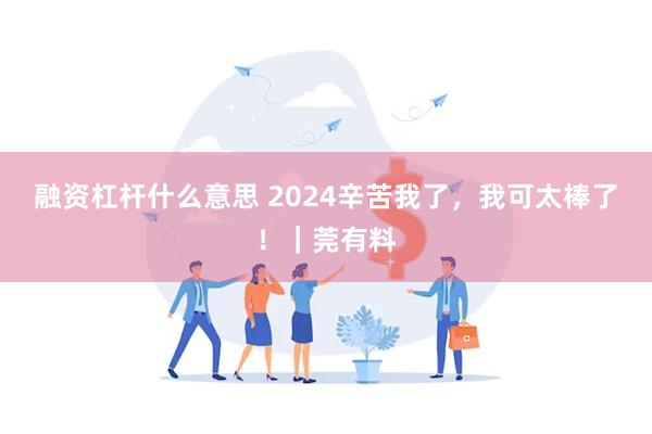 融资杠杆什么意思 2024辛苦我了，我可太棒了！｜莞有料