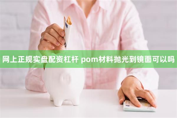 网上正规实盘配资杠杆 pom材料抛光到镜面可以吗