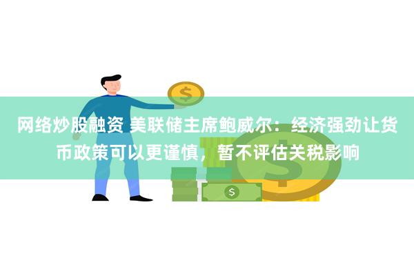 网络炒股融资 美联储主席鲍威尔：经济强劲让货币政策可以更谨慎，暂不评估关税影响